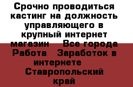 Срочно проводиться кастинг на должность управляющего в крупный интернет-магазин. - Все города Работа » Заработок в интернете   . Ставропольский край